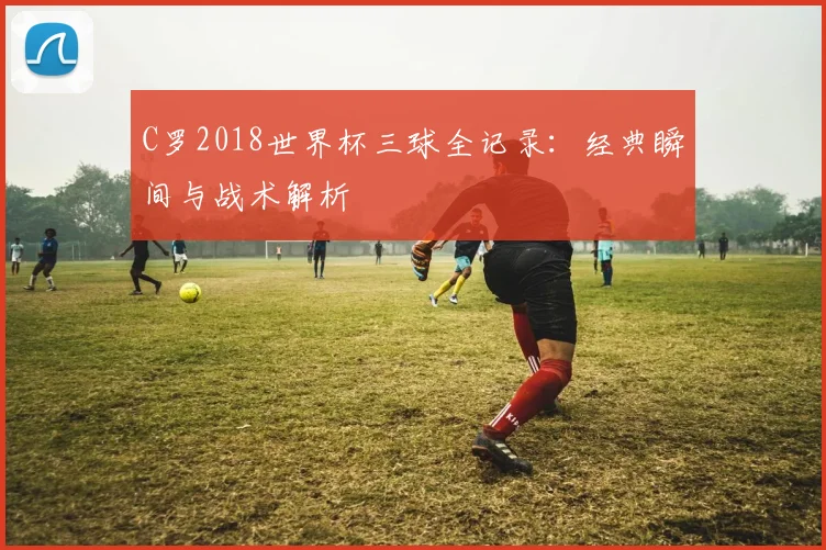 C罗2018世界杯三球全记录：经典瞬间与战术解析