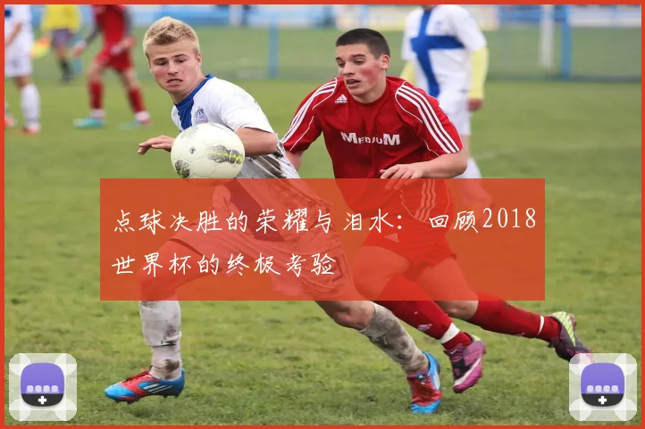 点球决胜的荣耀与泪水：回顾2018世界杯的终极考验
