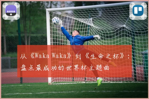 从《Waka Waka》到《生命之杯》：盘点最成功的世界杯主题曲